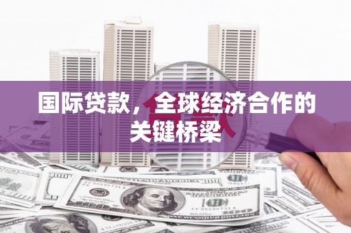 沁县国际贷款，全球经济合作的关键桥梁