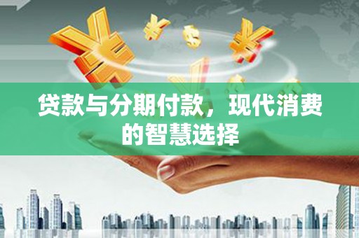 新绛贷款与分期付款，现代消费的智慧选择