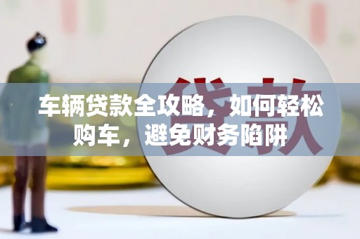 南票车辆贷款全攻略，如何轻松购车，避免财务陷阱