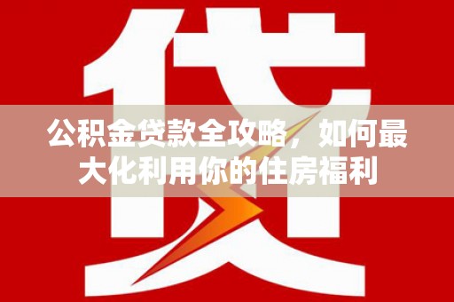 清浦公积金贷款全攻略，如何最大化利用你的住房福利